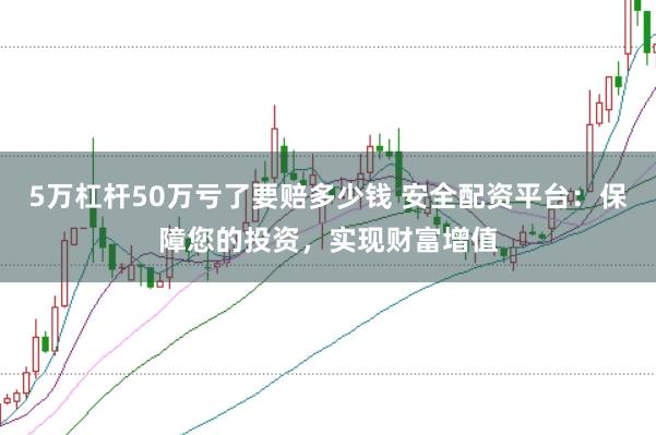 5万杠杆50万亏了要赔多少钱 安全配资平台：保障您的投资，实现财富增值