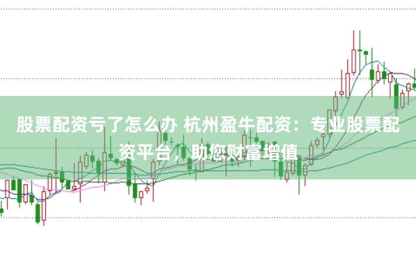 股票配资亏了怎么办 杭州盈牛配资：专业股票配资平台，助您财富增值
