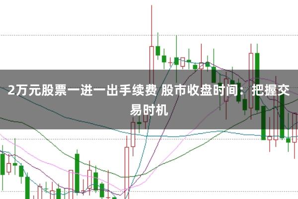 2万元股票一进一出手续费 股市收盘时间：把握交易时机