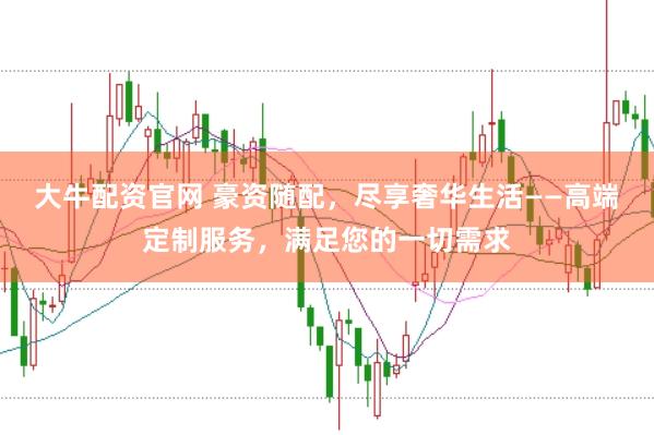 大牛配资官网 豪资随配，尽享奢华生活——高端定制服务，满足您的一切需求