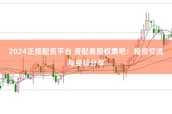 2024正规配资平台 资配易股权票吧：投资交流与经验分享