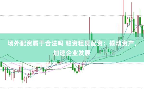 场外配资属于合法吗 融资租赁配资：撬动资产，加速企业发展