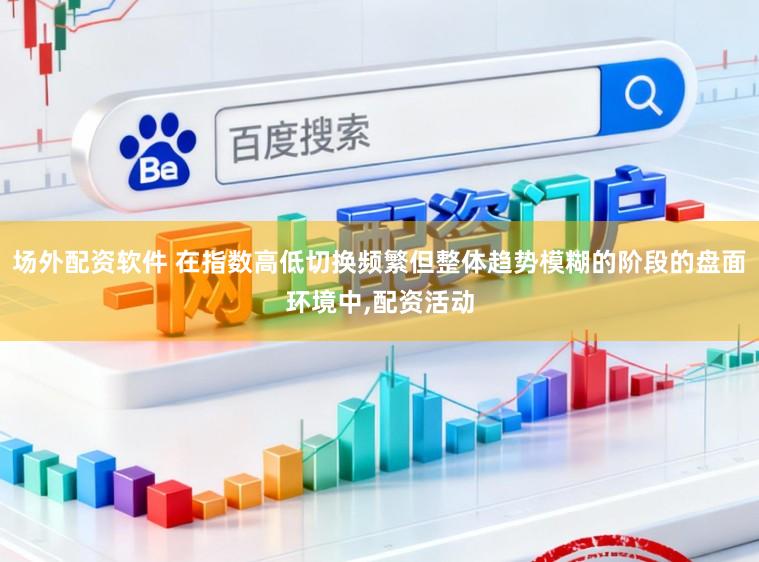 场外配资软件 在指数高低切换频繁但整体趋势模糊的阶段的盘面环境中，配资活动
