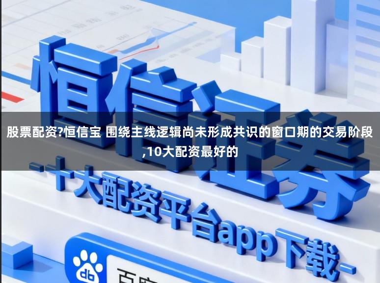 股票配资?恒信宝 围绕主线逻辑尚未形成共识的窗口期的交易阶段，10大配资最好的
