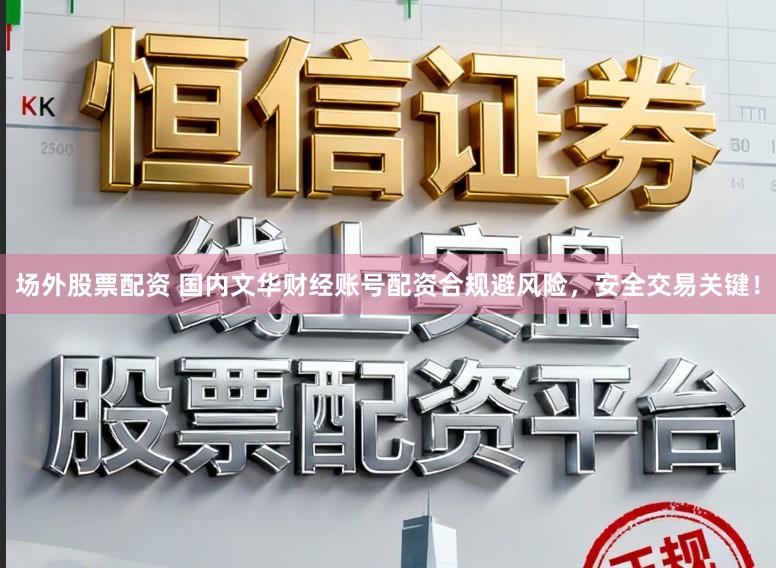 场外股票配资 国内文华财经账号配资合规避风险，安全交易关键！