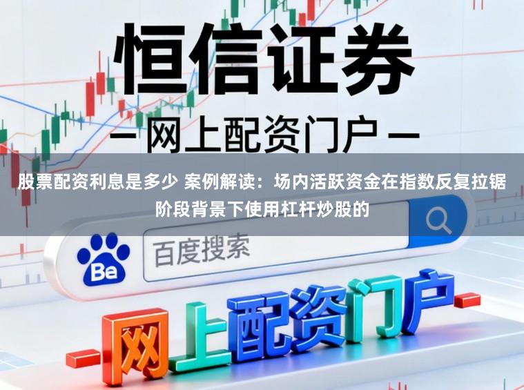 股票配资利息是多少 案例解读：场内活跃资金在指数反复拉锯阶段背景下使用杠杆炒股的