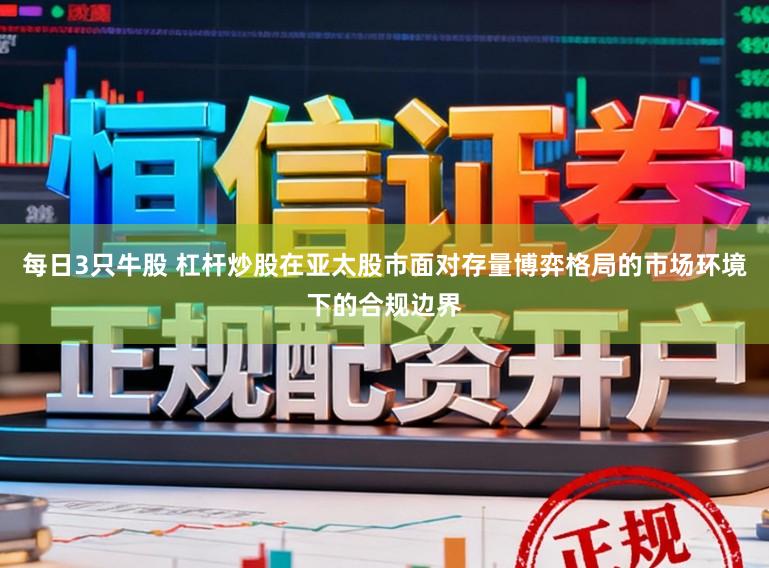 每日3只牛股 杠杆炒股在亚太股市面对存量博弈格局的市场环境下的合规边界